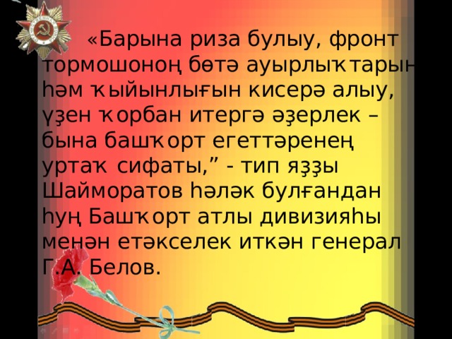  « Барына риза булыу, фронт тормошоноң бөтә ауырлыҡтарын һәм ҡыйынлығын кисерә алыу, үҙен ҡорбан итергә әҙерлек – бына башҡорт егеттәренең уртаҡ сифаты,” - тип яҙҙы Шайморатов һәләк булғандан һуң Башҡорт атлы дивизияһы менән етәкселек иткән генерал Г.А. Белов. 