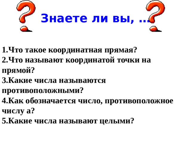 Знаете ли вы, … 1.Что такое координатная прямая? 2.Что называют координатой точки на прямой? 3.Какие числа называются противоположными? 4.Как обозначается число, противоположное числу а? 5.Какие числа называют целыми? 