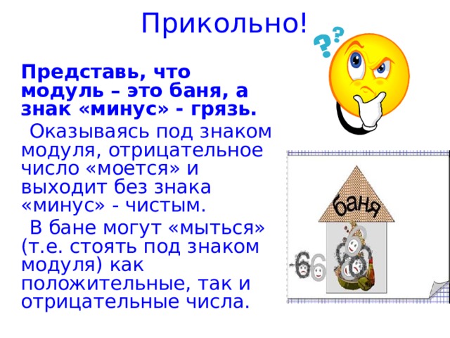 Прикольно!  Представь, что модуль – это баня, а знак «минус» - грязь.  Оказываясь под знаком модуля, отрицательное число «моется» и выходит без знака «минус» - чистым.  В бане могут «мыться» (т.е. стоять под знаком модуля) как положительные, так и отрицательные числа.     