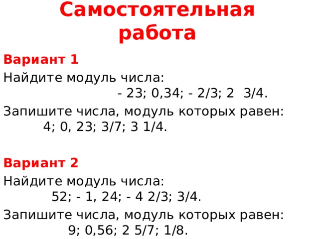 Самостоятельная работа Вариант 1 Найдите модуль числа: - 23; 0,34; - 2/3; 2 3/4. Запишите числа, модуль которых равен: 4; 0, 23; 3/7; 3 1/4. Вариант 2 Найдите модуль числа: 52; - 1, 24; - 4 2/3; 3/4. Запишите числа, модуль которых равен: 9; 0,56; 2 5/7; 1/8. 