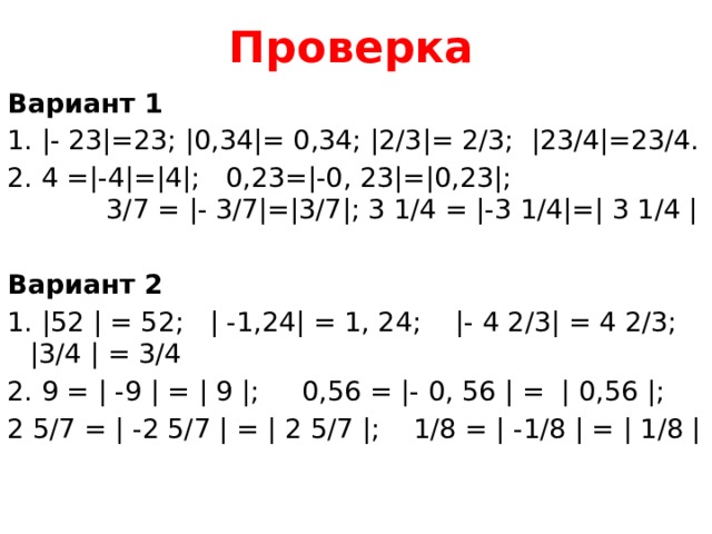 Проверка Вариант 1   1. |- 23|=23; |0,34|= 0,34; |2/3|= 2/3; |23/4|=23/4. 2. 4 =|-4|=|4|; 0,23=|-0, 23|=|0,23|; 3/7 = |- 3/7|=|3/7|; 3 1/4 = |-3 1/4|=| 3 1/4 | Вариант 2   1. |52 | = 52; | -1,24| = 1, 24; |- 4 2/3| = 4 2/3; |3/4 | = 3/4 2. 9 = | -9 | = | 9 |; 0,56 = |- 0, 56 | = | 0,56 |; 2 5/7 = | -2 5/7 | = | 2 5/7 |; 1/8 = | -1/8 | = | 1/8 | 