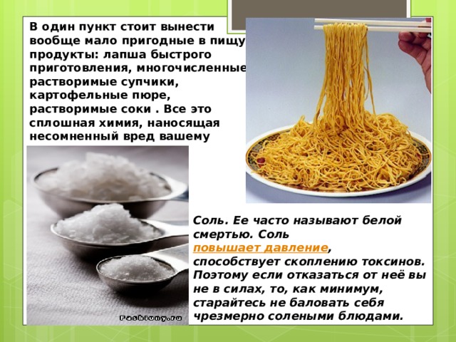 В один пункт стоит вынести вообще мало пригодные в пищу продукты: лапша быстрого приготовления, многочисленные растворимые супчики, картофельные пюре, растворимые соки . Все это сплошная химия, наносящая несомненный вред вашему организму. Соль. Ее часто называют белой смертью. Соль повышает давление , способствует скоплению токсинов. Поэтому если отказаться от неё вы не в силах, то, как минимум, старайтесь не баловать себя чрезмерно солеными блюдами. 