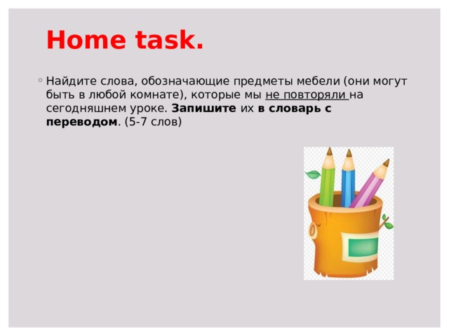 Home task. Найдите слова, обозначающие предметы мебели (они могут быть в любой комнате), которые мы не повторяли на сегодняшнем уроке. Запишите их в словарь с переводом . (5-7 слов) 