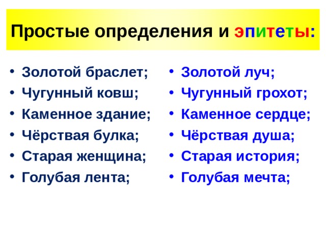 Простые определения  и э п и т е т ы : Золотой браслет; Чугунный ковш; Каменное здание; Чёрствая булка; Старая женщина; Голубая лента;  Золотой луч; Чугунный грохот; Каменное сердце; Чёрствая душа; Старая история; Голубая мечта; 
