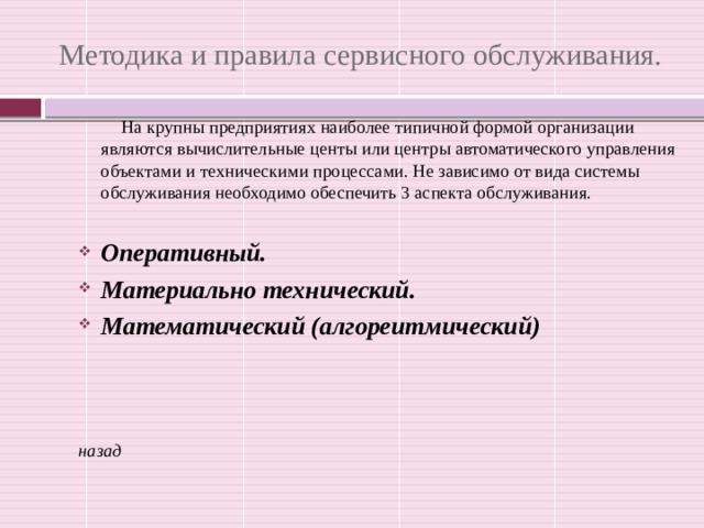 Методика и правила сервисного обслуживания. На крупны предприятиях наиболее типичной формой организации являются вычислительные центы или центры автоматического управления объектами и техническими процессами. Не зависимо от вида системы обслуживания необходимо обеспечить 3 аспекта обслуживания. Оперативный. Материально технический. Математический (алгореитмический)    назад 