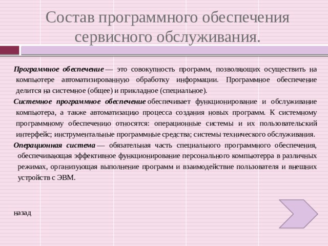 Состав программного обеспечения сервисного обслуживания. Программное обеспечение  — это совокупность программ, позволяющих осуществить на компьютере автоматизированную обработку информации. Программное обеспечение делится на системное (общее) и прикладное (специальное). Системное программное обеспечение  обеспечивает функционирование и обслуживание компьютера, а также автоматизацию процесса создания новых программ. К системному программному обеспечению относятся: операционные системы и их пользовательский интерфейс; инструментальные программные средства; системы технического обслуживания. Операционная система  — обязательная часть специального программного обеспечения, обеспечивающая эффективное функционирование персонального компьютерра в различных режимах, организующая выполнение программ и взаимодействие пользователя и внешних устройств с ЭВМ. назад 