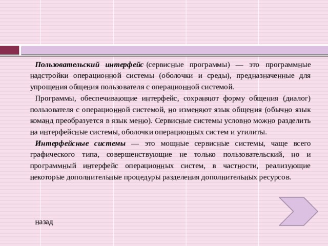 Пользовательский интерфейс  (сервисные программы) — это программные надстройки операционной системы (оболочки и среды), предназначенные для упрощения общения пользователя с операционной системой. Программы, обеспечивающие интерфейс, сохраняют форму общения (диалог) пользователя с операционной системой, но изменяют язык общения (обычно язык команд преобразуется в язык меню). Сервисные системы условно можно разделить на интерфейсные системы, оболочки операционных систем и утилиты. Интерфейсные системы — это мощные сервисные системы, чаще всего графического типа, совершенствующие не только пользовательский, но и программный интерфейс операционных систем, в частности, реализующие некоторые дополнительные процедуры разделения дополнительных ресурсов. назад 