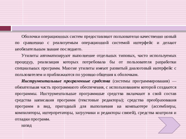 Оболочки операционных систем предоставляют пользователю качественно новый по сравнению с реализуемым операционной системой интерфейс и делают необязательным знание последнего. Утилиты автоматизируют выполнение отдельных типовых, часто используемых процедур, реализация которых потребовала бы от пользователя разработки специальных программ. Многие утилиты имеют развитый диалоговый интерфейс с пользователем и приближаются по уровню общения к оболочкам. Инструментальные программные средства (системы программирования) — обязательная часть программного обеспечения, с использованием которой создаются программы. Инструментальные программные средства включают в свой состав средства написания программ (текстовые редакторы); средства преобразования программ в вид, пригодный для выполнения на компьютере (ассемблеры, компиляторы, интерпретаторы, загрузчики и редакторы связей), средства контроля и отладки программ. назад 
