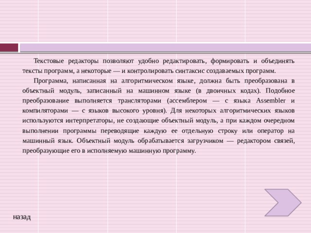 Текстовые редакторы позволяют удобно редактировать, формировать и объединять тексты программ, а некоторые — и контролировать синтаксис создаваемых программ. Программа, написанная на алгоритмическом языке, должна быть преобразована в объектный модуль, записанный на машинном языке (в двоичных кодах). Подобное преобразование выполняется трансляторами (ассемблером — с языка Assembler и компиляторами — с языков высокого уровня). Для некоторых алгоритмических языков используются интерпретаторы, не создающие объектный модуль, а при каждом очередном выполнении программы переводящие каждую ее отдельную строку или оператор на машинный язык. Объектный модуль обрабатывается загрузчиком — редактором связей, преобразующие его в исполняемую машинную программу. назад 