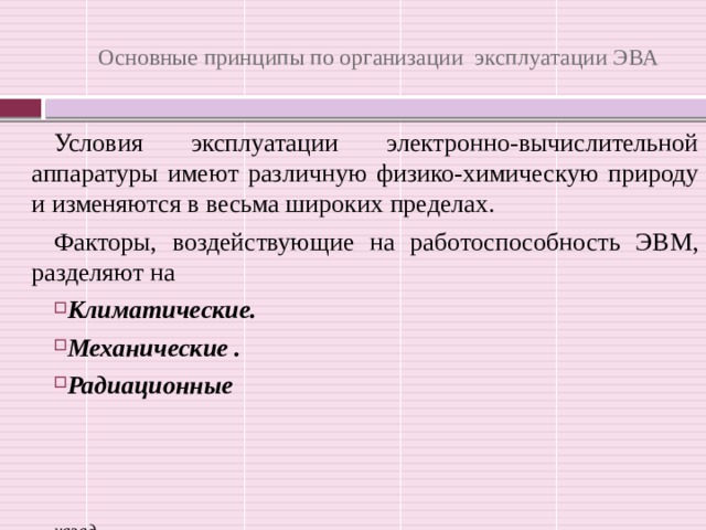 Основные принципы по организации эксплуатации ЭВА Условия эксплуатации электронно-вычислительной аппаратуры имеют различную физико-химическую природу и изменяются в весьма широких пределах. Факторы, воздействующие на работоспособность ЭВМ, разделяют на  Климатические. Механические . Радиационные    назад 