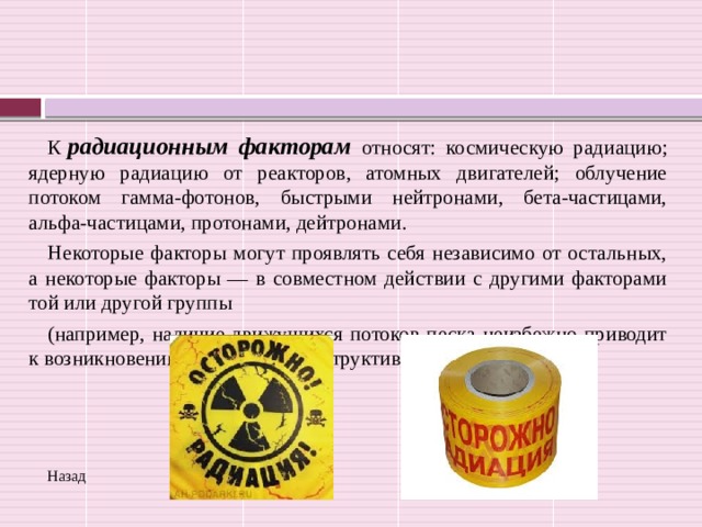 К   радиационным факторам относят: космическую радиацию; ядерную радиацию от реакторов, атомных двигателей; облучение потоком гамма-фотонов, быстрыми нейтронами, бета-частицами, альфа-частицами, протонами, дейтронами. Некоторые факторы могут проявлять себя независимо от остальных, а некоторые факторы — в совместном действии с другими факторами той или другой группы (например, наличие движущихся потоков песка неизбежно приводит к возникновению вибраций в конструктивных элементах ЭВМ). Назад 