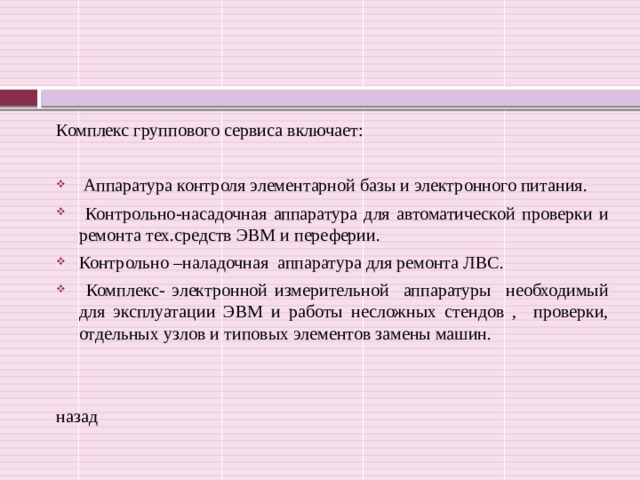 Комплекс группового сервиса включает:  Аппаратура контроля элементарной базы и электронного питания.  Контрольно-насадочная аппаратура для автоматической проверки и ремонта тех.средств ЭВМ и переферии. Контрольно –наладочная аппаратура для ремонта ЛВС.  Комплекс- электронной измерительной аппаратуры необходимый для эксплуатации ЭВМ и работы несложных стендов , проверки, отдельных узлов и типовых элементов замены машин. назад 