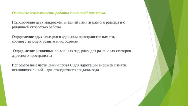 Основные возможности работы с внешней памятью.   Подключение двух микросхем внешней памяти разного размера и с различной скоростью работы   Определение двух секторов в адресном пространстве памяти, соответствующих разным микросхемам   Определение различных временных задержек для различных секторов адресного пространства   Использование части линий порта С для адресации внешней памяти, оставшихся линий – для стандартного ввода/вывода 