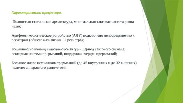 Характеристики процессора.    Полностью статическая архитектура, минимальная тактовая частота равна нулю;    Арифметико-логическое устройство (АЛУ) подключено непосредственно к регистрам (общего назначения 32 регистра);    Большинство команд выполняются за один период тактового сигнала;  векторная система прерываний, поддержка очереди прерываний;    Большое число источников прерываний (до 45 внутренних и до 32 внешних); наличие аппаратного умножителя. 