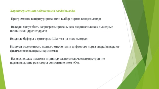 Характеристики подсистемы ввода/вывода.    Программное конфигурирование и выбор портов ввода/вывода;   Выводы могут быть запрограммированы как входные или как выходные независимо друг от друга;   Входные буферы с триггером Шмитта на всех выводах;   Имеется возможность полного отключения цифрового порта ввода/вывода от физического вывода микросхемы;   На всех входах имеются индивидуально отключаемые внутренние подтягивающие резисторы сопротивлением кОм. 