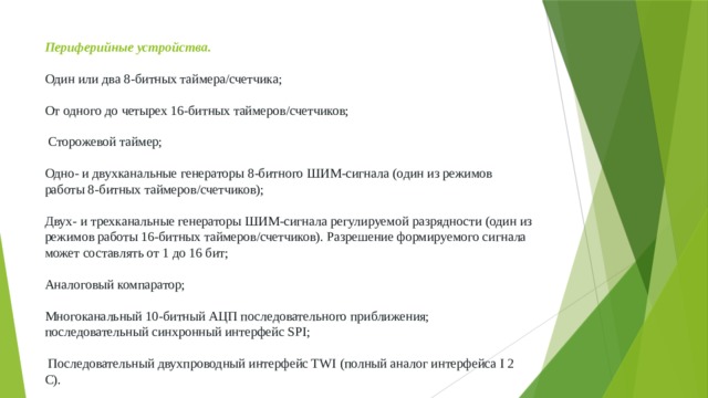 Периферийные устройства.   Один или два 8-битных таймера/счетчика;   От одного до четырех 16-битных таймеров/счетчиков;   Сторожевой таймер;   Одно- и двухканальные генераторы 8-битного ШИМ-сигнала (один из режимов работы 8-битных таймеров/счетчиков);    Двух- и трехканальные генераторы ШИМ-сигнала регулируемой разрядности (один из режимов работы 16-битных таймеров/счетчиков). Разрешение формируемого сигнала может составлять от 1 до 16 бит;   Аналоговый компаратор;   Многоканальный 10-битный АЦП последовательного приближения; последовательный синхронный интерфейс SPI;   Последовательный двухпроводный интерфейс TWI (полный аналог интерфейса I 2 С). 