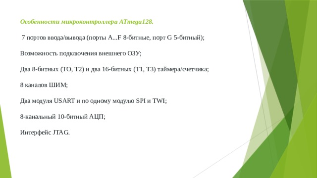 Особенности микроконтроллера ATmega128.    7 портов ввода/вывода (порты A...F 8-битные, порт G 5-битный);   Возможность подключения внешнего ОЗУ;   Два 8-битных (ТО, Т2) и два 16-битных (T1, T3) таймера/счетчика;   8 каналов ШИМ;   Два модуля USART и по одному модулю SPI и TWI;   8-канальный 10-битный АЦП;   Интерфейс JTAG. 
