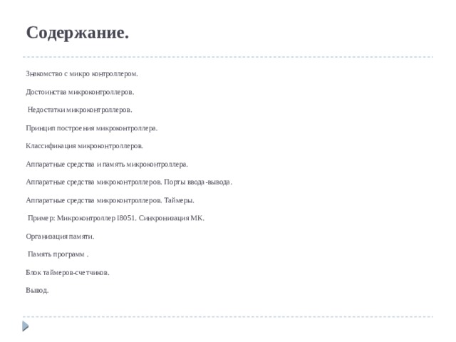 Содержание.     Знакомство с микро контроллером.   Достоинства микроконтроллеров.   Недостатки микроконтроллеров.   Принцип построения микроконтроллера.   Классификация микроконтроллеров.   Аппаратные средства и память микроконтроллера.   Аппаратные средства микроконтроллеров. Порты ввода-вывода.   Аппаратные средства микроконтроллеров. Таймеры.   Пример: Микроконтроллер I8051. Синхронизация МК.   Организация памяти.   Память программ .   Блок таймеров-счетчиков.   Вывод.        
