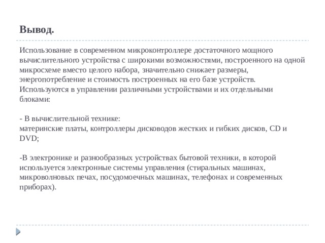  Вывод.   Использование в современном микроконтроллере достаточного мощного вычислительного устройства с широкими возможностями, построенного на одной микросхеме вместо целого набора, значительно снижает размеры, энергопотребление и стоимость построенных на его базе устройств. Используются в управлении различными устройствами и их отдельными блоками:   - В вычислительной технике:  материнские платы, контроллеры дисководов жестких и гибких дисков, CD и DVD;   -В электронике и разнообразных устройствах бытовой техники, в которой используется электронные системы управления (стиральных машинах, микроволновых печах, посудомоечных машинах, телефонах и современных приборах).   