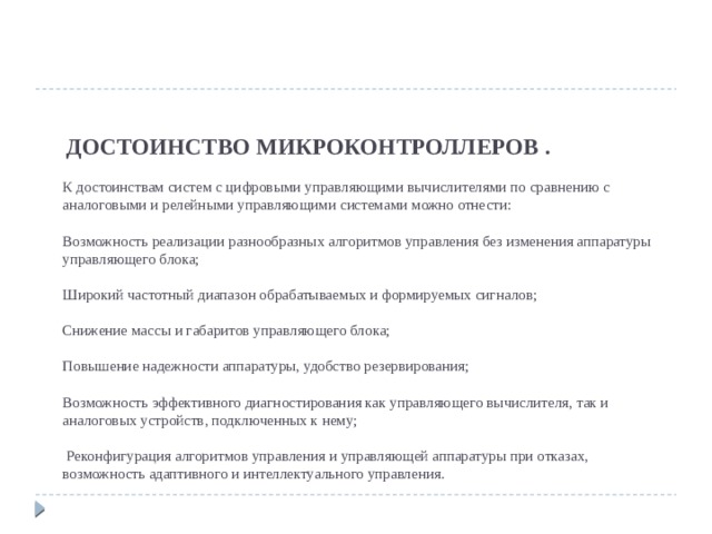       ДОСТОИНСТВО МИКРОКОНТРОЛЛЕРОВ .   К достоинствам систем с цифровыми управляющими вычислителями по сравнению с аналоговыми и релейными управляющими системами можно отнести:   Возможность реализации разнообразных алгоритмов управления без изменения аппаратуры управляющего блока;   Широкий частотный диапазон обрабатываемых и формируемых сигналов;   Снижение массы и габаритов управляющего блока;   Повышение надежности аппаратуры, удобство резервирования;   Возможность эффективного диагностирования как управляющего вычислителя, так и аналоговых устройств, подключенных к нему;   Реконфигурация алгоритмов управления и управляющей аппаратуры при отказах, возможность адаптивного и интеллектуального управления.    