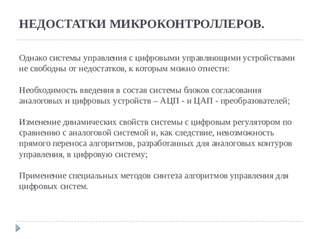  НЕДОСТАТКИ МИКРОКОНТРОЛЛЕРОВ.    Однако системы управления с цифровыми управляющими устройствами не свободны от недостатков, к которым можно отнести:   Необходимость введения в состав системы блоков согласования аналоговых и цифровых устройств – АЦП - и ЦАП - преобразователей;   Изменение динамических свойств системы с цифровым регулятором по сравнению с аналоговой системой и, как следствие, невозможность прямого переноса алгоритмов, разработанных для аналоговых контуров управления, в цифровую систему;   Применение специальных методов синтеза алгоритмов управления для цифровых систем.    