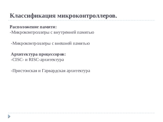 Классификация микроконтроллеров.   Расположение памяти:  -Микроконтроллеры с внутренней памятью   -Микроконтроллеры с внешней памятью    Архитектура процессоров:  -CISC- и RISC-архитектура   -Пристонская и Гарвардская архитектура  