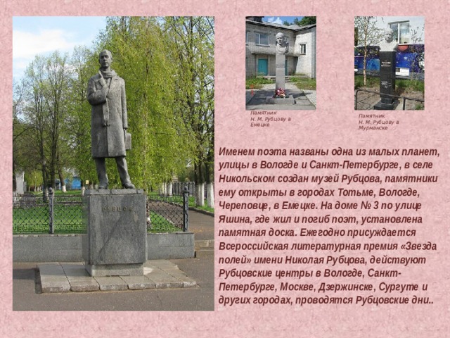 Памятник Н. М. Рубцову в Емецке Памятник Н. М. Рубцову в Мурманске Именем поэта названы одна из малых планет, улицы в Вологде и Санкт-Петербурге, в селе Никольском создан музей Рубцова, памятники ему открыты в городах Тотьме, Вологде, Череповце, в Емецке. На доме № 3 по улице Яшина, где жил и погиб поэт, установлена памятная доска. Ежегодно присуждается Всероссийская литературная премия «Звезда полей» имени Николая Рубцова, действуют Рубцовские центры в Вологде, Санкт-Петербурге, Москве, Дзержинске, Сургуте и других городах, проводятся Рубцовские дни.. 