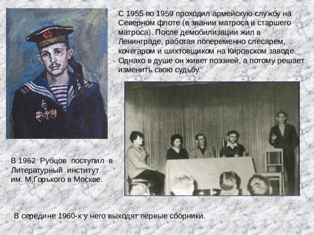 С 1955 по 1959 проходил армейскую службу на Северном флоте (в звании матроса и старшего матроса). После демобилизации жил в Ленинграде, работая попеременно слесарем, кочегаром и шихтовщиком на Кировском заводе. Однако в душе он живет поэзией, а потому решает изменить свою судьбу.  В 1962 Рубцов поступил в  Литературный институт  им. М.Горького в Москве. В середине 1960-х у него выходят первые сборники.   