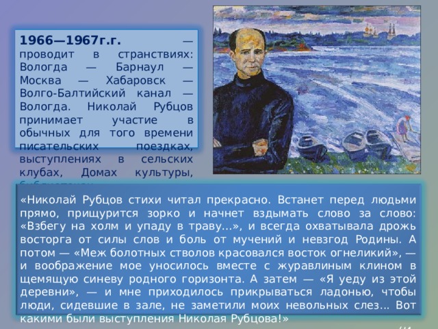 1966—1967г.г. — проводит в странствиях: Вологда — Барнаул — Москва — Хабаровск — Волго-Балтийский канал — Вологда. Николай Рубцов принимает участие в обычных для того времени писательских поездках, выступлениях в сельских клубах, Домах культуры, библиотеках . «Николай Рубцов стихи читал прекрасно. Встанет перед людьми прямо, прищурится зорко и начнет вздымать слово за слово: «Взбегу на холм и упаду в траву…», и всегда охватывала дрожь восторга от силы слов и боль от мучений и невзгод Родины. А потом — «Меж болотных стволов красовался восток огнеликий», — и воображение мое уносилось вместе с журавлиным клином в щемящую синеву родного горизонта. А затем — «Я уеду из этой деревни», — и мне приходилось прикрываться ладонью, чтобы люди, сидевшие в зале, не заметили моих невольных слез... Вот какими были выступления Николая Рубцова!»  ( Из воспоминаний поэта А.Романова) 