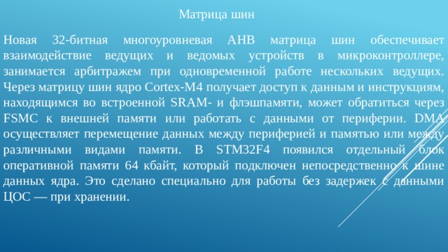   Матрица шин Новая 32‑битная многоуровневая AHB матрица шин обеспечивает взаимодействие ведущих и ведомых устройств в микроконтроллере, занимается арбитражем при одновременной работе нескольких ведущих. Через матрицу шин ядро Cortex-M4 получает доступ к данным и инструкциям, находящимся во встроенной SRAM- и флэшпамяти, может обратиться через FSMC к внешней памяти или работать с данными от периферии. DMA осуществляет перемещение данных между периферией и памятью или между различными видами памяти. В STM32F4 появился отдельный блок оперативной памяти 64 кбайт, который подключен непосредственно к шине данных ядра. Это сделано специально для работы без задержек с данными ЦОС — при хранении. 