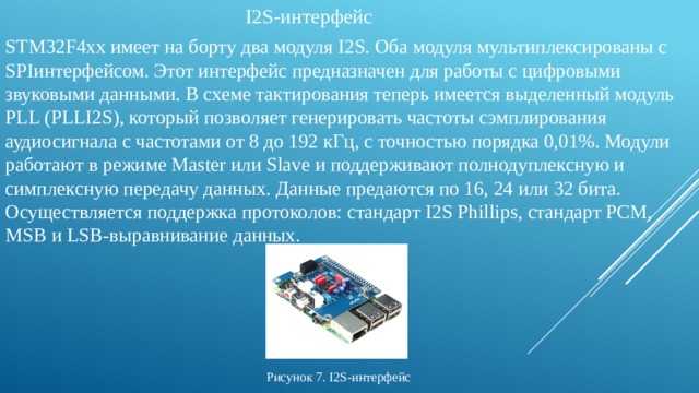 I2S-интерфейс STM32F4хх имеет на борту два модуля I2S. Оба модуля мультиплексированы с SPIинтерфейсом. Этот интерфейс предназначен для работы с цифровыми звуковыми данными. В схеме тактирования теперь имеется выделенный модуль PLL (PLLI2S), который позволяет генерировать частоты сэмплирования аудиосигнала с частотами от 8 до 192 кГц, с точностью порядка 0,01%. Модули работают в режиме Мaster или Slave и поддерживают полнодуплексную и симплексную передачу данных. Данные предаются по 16, 24 или 32 бита. Осуществляется поддержка протоколов: стандарт I2S Phillips, стандарт PCM, MSB и LSB-выравнивание данных. Рисунок 7. I2S-интерфейс 