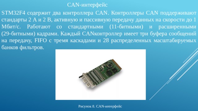 CAN-интерфейс STM32F4 содержит два контроллера CAN. Контроллеры CAN поддерживают стандарты 2 А и 2 В, активную и пассивную передачу данных на скорости до 1 Мбит/с. Работают со стандартными (11‑битными) и расширенными (29‑битными) кадрами. Каждый CANконтроллер имеет три буфера сообщений на передачу, FIFO с тремя каскадами и 28 распределенных масштабируемых банков фильтров. Рисунок 8. CAN-интерфейс 