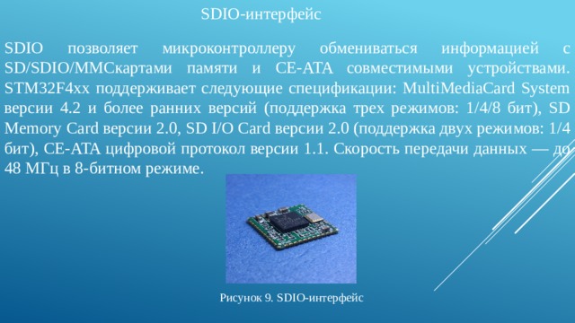 SDIO-интерфейс SDIO позволяет микроконтроллеру обмениваться информацией с SD/SDIO/MMCкартами памяти и CE-ATA совместимыми устройствами. STM32F4хх поддерживает следующие спецификации: MultiMediaCard System версии 4.2 и более ранних версий (поддержка трех режимов: 1/4/8 бит), SD Memory Card версии 2.0, SD I/O Card версии 2.0 (поддержка двух режимов: 1/4 бит), CE-ATA цифровой протокол версии 1.1. Скорость передачи данных — до 48 МГц в 8‑битном режиме. Рисунок 9. SDIO-интерфейс 