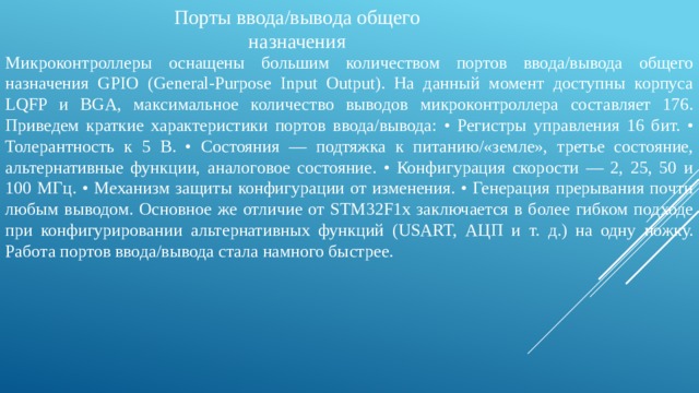Порты ввода/вывода общего назначения Микроконтроллеры оснащены большим количеством портов ввода/вывода общего назначения GPIO (General-Purpose Input Output). На данный момент доступны корпуса LQFP и BGA, максимальное количество выводов микроконтроллера составляет 176. Приведем краткие характеристики портов ввода/вывода: • Регистры управления 16 бит. • Толерантность к 5 В. • Состояния — подтяжка к питанию/«земле», третье состояние, альтернативные функции, аналоговое состояние. • Конфигурация скорости — 2, 25, 50 и 100 МГц. • Механизм защиты конфигурации от изменения. • Генерация прерывания почти любым выводом. Основное же отличие от STM32F1x заключается в более гибком подходе при конфигурировании альтернативных функций (USART, АЦП и т. д.) на одну ножку. Работа портов ввода/вывода стала намного быстрее. 