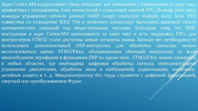 Ядро Cortex-M4 поддерживает такие операции, как умножение с накоплением за один такт, арифметика с насыщением, блок вычислений с плавающей запятой FPU (floating point unit), команды управления потоком данных SIMD (single instruction multiple data). Блок FPU совместим со стандартом IEEE 754 и позволяет процессору выполнять широкий спектр математических операций над вещественными числами. Благодаря тому, что DSP-инструкции в ядре Cortex-M4 выполняются за один такт и есть поддержка FPU, для контроллеров STM32 стали доступны новые сегменты рынка. Больше нет необходимости использовать дополнительный DSP-контроллер для обработки сигналов, можно воспользоваться одним STM32F4xx, объединяющим обычный контроллер со всем многообразием периферии и функциями DSP на одном чипе.  STM32F4xx можно применять в любых областях, где необходима  цифровая обработка сигнала: интеллектуальное управление двигателями, обработка звука и изображений, радиолокация, навигация,  релейная защита и т. д. Микроконтроллер без труда справится с цифровой фильтрацией, сверткой или преобразованием Фурье. 