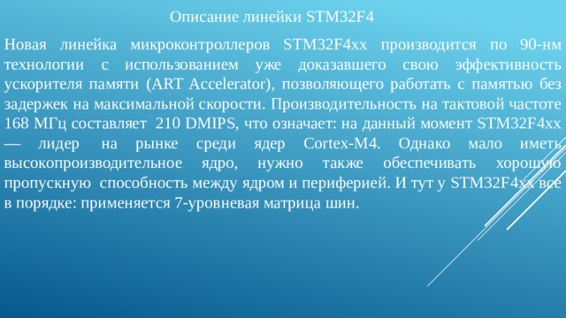 Описание линейки STM32F4 Новая линейка микроконтроллеров STM32F4хх производится по 90‑нм технологии с использованием уже доказавшего свою эффективность ускорителя памяти (ART Accelerator), позволяющего работать с памятью без задержек на максимальной скорости. Производительность на тактовой частоте 168 МГц составляет  210 DMIPS, что означает: на данный момент STM32F4xx — лидер  на рынке среди ядер Cortex-M4. Однако мало иметь высокопроизводительное ядро, нужно также обеспечивать хорошую пропускную  способность между ядром и периферией. И тут у STM32F4xx все в порядке: применяется 7‑уровневая матрица шин. 
