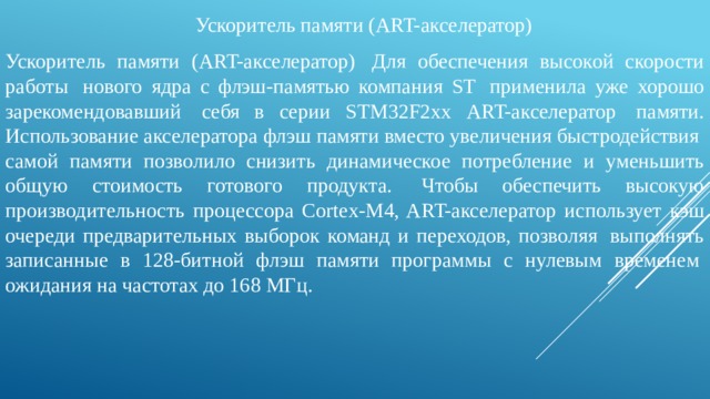 Ускоритель памяти (ART-акселератор) Ускоритель памяти (ART-акселератор)  Для обеспечения высокой скорости работы  нового ядра с флэш-памятью компания ST  применила уже хорошо зарекомендовавший  себя в серии STM32F2хх ART-акселератор  памяти. Использование акселератора флэш памяти вместо увеличения быстродействия  самой памяти позволило снизить динамическое потребление и уменьшить общую стоимость готового продукта.  Чтобы обеспечить высокую производительность процессора Cortex-M4, ART-акселератор использует кэш очереди предварительных выборок команд и переходов, позволяя  выполнять записанные в 128‑битной флэш памяти программы с нулевым временем  ожидания на частотах до 168 МГц. 