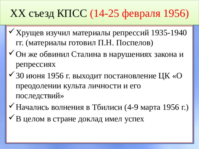 XX съезд КПСС (14-25 февраля 1956) Хрущев изучил материалы репрессий 1935-1940 гг. (материалы готовил П.Н. Поспелов) Он же обвинил Сталина в нарушениях закона и репрессиях 30 июня 1956 г. выходит постановление ЦК «О преодолении культа личности и его последствий» Начались волнения в Тбилиси (4-9 марта 1956 г.) В целом в стране доклад имел успех 