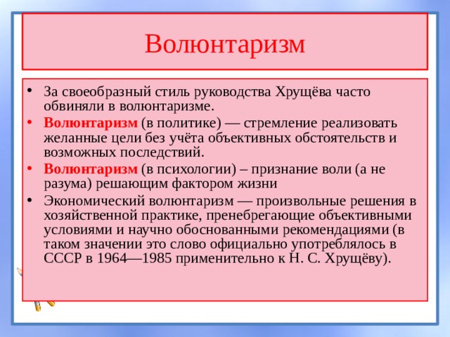 Волюнтаризм За своеобразный стиль руководства Хрущёва часто обвиняли в волюнтаризме. Волюнтаризм  (в политике) — стремление реализовать желанные цели без учёта объективных обстоятельств и возможных последствий. Волюнтаризм (в психологии)  – признание воли (а не разума) решающим фактором жизни Экономический волюнтаризм — произвольные решения в хозяйственной практике, пренебрегающие объективными условиями и научно обоснованными рекомендациями (в таком значении это слово официально употреблялось в СССР в 1964—1985 применительно к Н. С. Хрущёву). 