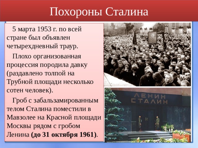 Похороны Сталина 5 марта 1953 г. по всей стране был объявлен четырехдневный траур. Плохо организованная процессия породила давку (раздавлено толпой на Трубной площади несколько сотен человек). Гроб с забальзамированным телом Сталина поместили в Мавзолее на Красной площади Москвы рядом с гробом Ленина (до 31 октября 1961) . 