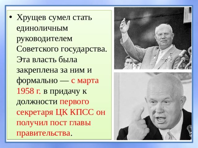 Хрущев сумел стать единоличным руководителем Советского государства. Эта власть была закреплена за ним и формально — с марта 1958 г. в придачу к должности первого секретаря ЦК КПСС он получил пост главы правительства . 