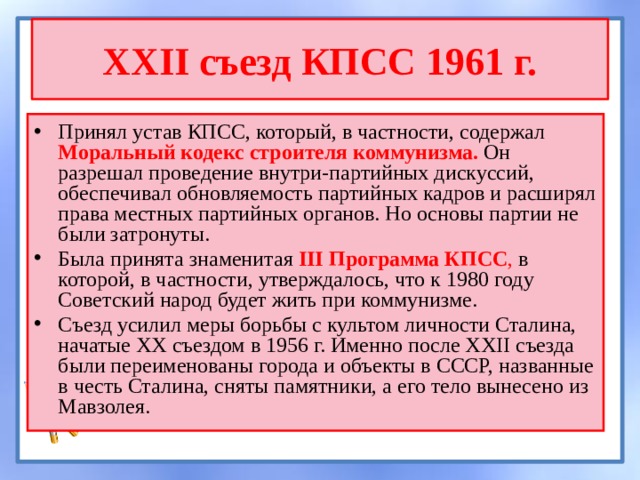 XXII съезд КПСС 1961 г. Принял устав КПСС, который, в частности, содержал Моральный кодекс строителя коммунизма. Он разрешал проведение внутри-партийных дискуссий, обеспечивал обновляемость партийных кадров и расширял права местных партийных органов. Но основы партии не были затронуты. Была принята знаменитая III Программа КПСС , в которой, в частности, утверждалось, что к 1980 году Советский народ будет жить при коммунизме. Съезд усилил меры борьбы с культом личности Сталина, начатые XX съездом в 1956 г. Именно после XXII съезда были переименованы города и объекты в СССР, названные в честь Сталина, сняты памятники, а его тело вынесено из Мавзолея. 