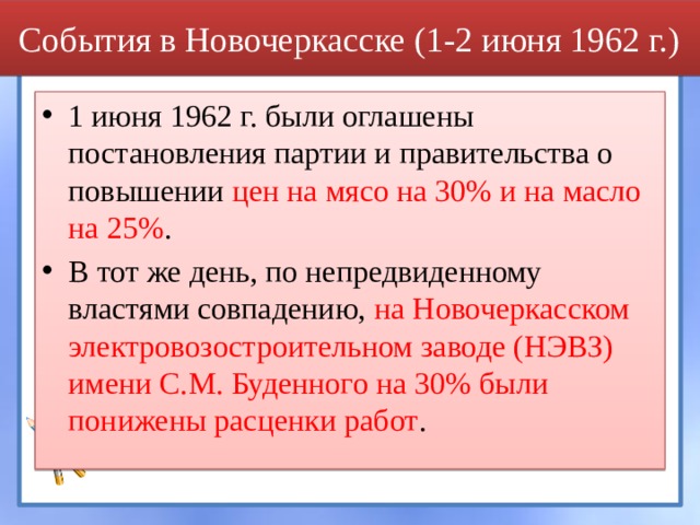 События в Новочеркасске (1-2 июня 1962 г.) 1 июня 1962 г. были оглашены постановления партии и правительства о повышении цен на мясо на 30% и на масло на 25% . В тот же день, по непредвиденному властями совпадению, на Новочеркасском электровозостроительном заводе (НЭВЗ) имени С.М. Буденного на 30% были понижены расценки работ .  
