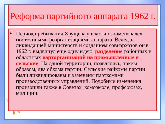Реформа партийного аппарата 1962 г. Период пребывания Хрущева у власти ознаменовался постоянными реорганизациями аппарата. Вслед за ликвидацией министерств и созданием совнархозов он в 1962 г. выдвинул еще одну идею: разделение районных и областных парторганизаций на промышленные и сельские . На одной территории, появлялись, таким образом, два обкома партии. Сельские райкомы партии были ликвидированы и заменены парткомами производственных управлений. Подобные изменения произошли также в Советах, комсомоле, профсоюзах, милиции. 