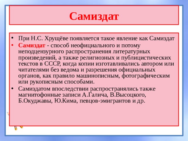 Самиздат При Н.С. Хрущёве появляется такое явление как Самиздат Самиздат - способ неофициального и потому неподцензурного распространения литературных произведений, а также религиозных и публицистических текстов в СССР, когда копии изготавливались автором или читателями без ведома и разрешения официальных органов, как правило машинописным, фотографическим или рукописным способами. Самиздатом впоследствии распространялись также магнитофонные записи А.Галича, В.Высоцкого, Б.Окуджавы, Ю.Кима, певцов-эмигрантов и др. 