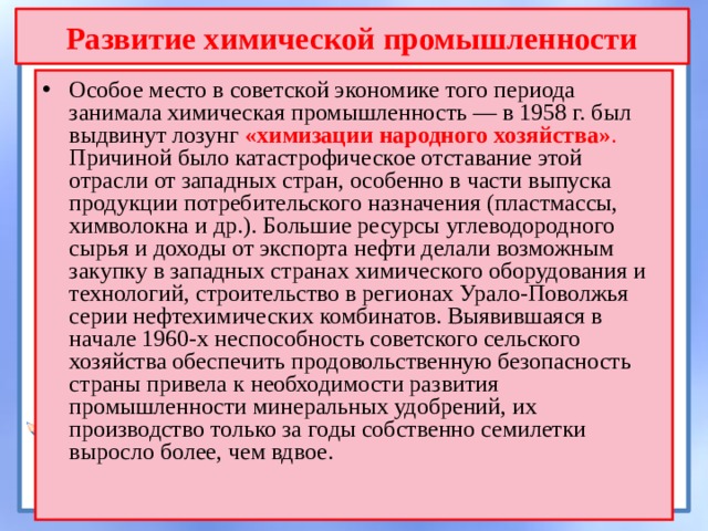 Развитие химической промышленности Особое место в советской экономике того периода занимала химическая промышленность — в 1958 г. был выдвинут лозунг «химизации народного  хозяйства» . Причиной было катастрофическое отставание этой отрасли от западных стран, особенно в части выпуска продукции потребительского назначения (пластмассы, химволокна и др.). Большие ресурсы углеводородного сырья и доходы от экспорта нефти делали возможным закупку в западных странах химического оборудования и технологий, строительство в регионах Урало-Поволжья серии нефтехимических комбинатов. Выявившаяся в начале 1960-х неспособность советского сельского хозяйства обеспечить продовольственную безопасность страны привела к необходимости развития промышленности минеральных удобрений, их производство только за годы собственно семилетки выросло более, чем вдвое. 