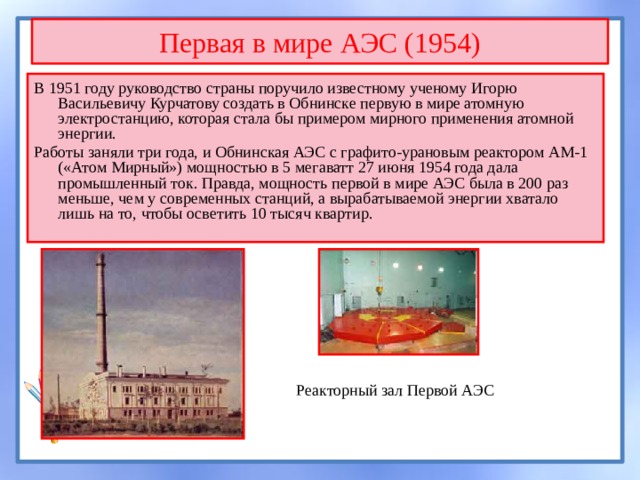 Первая в мире АЭС (1954) В 1951 году руководство страны поручило известному ученому Игорю Васильевичу Курчатову создать в Обнинске первую в мире атомную электростанцию, которая стала бы примером мирного применения атомной энергии. Работы заняли три года, и Обнинская АЭС с графито-урановым реактором АМ-1 («Атом Мирный») мощностью в 5 мегаватт 27 июня 1954 года дала промышленный ток. Правда, мощность первой в мире АЭС была в 200 раз меньше, чем у современных станций, а вырабатываемой энергии хватало лишь на то, чтобы осветить 10 тысяч квартир. Реакторный зал Первой АЭС 