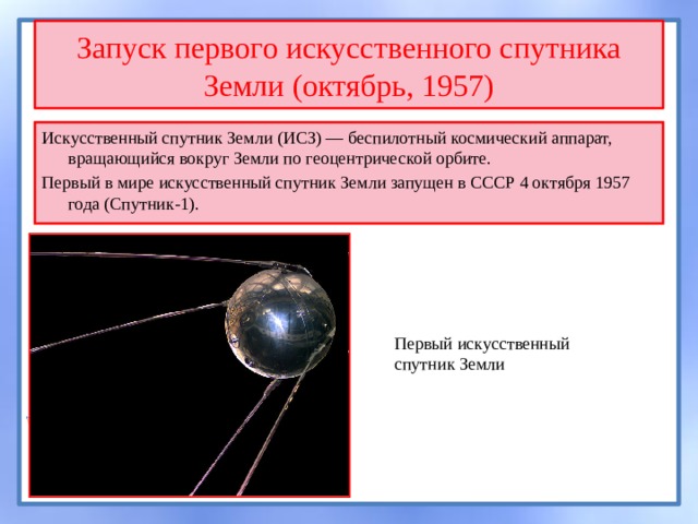 Запуск первого искусственного спутника Земли (октябрь, 1957) Искусственный спутник Земли (ИСЗ) — беспилотный космический аппарат, вращающийся вокруг Земли по геоцентрической орбите. Первый в мире искусственный спутник Земли запущен в СССР 4 октября 1957 года (Спутник-1). Первый искусственный спутник Земли 