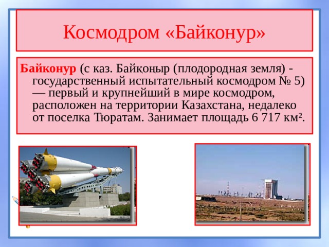 Космодром «Байконур» Байконур (с каз. Байқоңыр (плодородная земля) - государственный испытательный космодром № 5) — первый и крупнейший в мире космодром, расположен на территории Казахстана, недалеко от поселка Тюратам. Занимает площадь 6 717 км². 