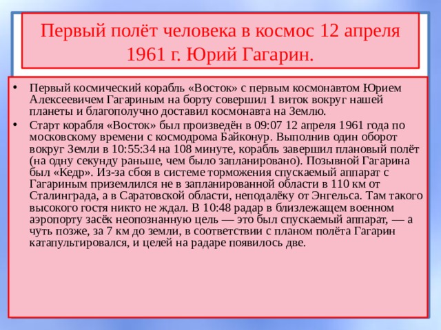 Первый полёт человека в космос 12 апреля 1961 г. Юрий Гагарин. Первый космический корабль «Восток» с первым космонавтом Юрием Алексеевичем Гагариным на борту совершил 1 виток вокруг нашей планеты и благополучно доставил космонавта на Землю. Старт корабля «Восток» был произведён в 09:07 12 апреля 1961 года по московскому времени с космодрома Байконур. Выполнив один оборот вокруг Земли в 10:55:34 на 108 минуте, корабль завершил плановый полёт (на одну секунду раньше, чем было запланировано). Позывной Гагарина был «Кедр». Из-за сбоя в системе торможения спускаемый аппарат с Гагариным приземлился не в запланированной области в 110 км от Сталинграда, а в Саратовской области, неподалёку от Энгельса. Там такого высокого гостя никто не ждал. В 10:48 радар в близлежащем военном аэропорту засёк неопознанную цель — это был спускаемый аппарат, — а чуть позже, за 7 км до земли, в соответствии с планом полёта Гагарин катапультировался, и целей на радаре появилось две. 